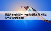 灌篮高手电影版2023在线观看免费（灌篮高手在线观看免费）