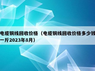 电缆铜线回收价格（电缆铜线回收价格多少钱一斤2023年8月）