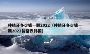 种植牙多少钱一颗2022（种植牙多少钱一颗2022价格表韩国）