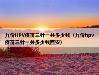 九价HPV疫苗三针一共多少钱（九价hpv疫苗三针一共多少钱西安）