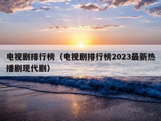 电视剧排行榜（电视剧排行榜2023最新热播剧现代剧）