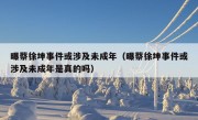 曝蔡徐坤事件或涉及未成年（曝蔡徐坤事件或涉及未成年是真的吗）