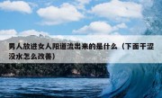 男人放进女人阳道流出来的是什么（下面干涩没水怎么改善）