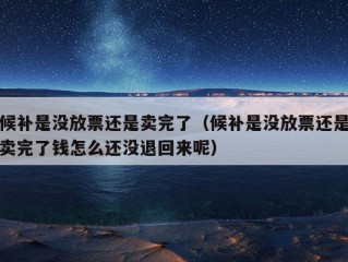 候补是没放票还是卖完了（候补是没放票还是卖完了钱怎么还没退回来呢）