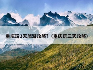 重庆玩3天旅游攻略?（重庆玩三天攻略）