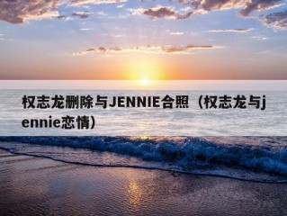 权志龙删除与JENNIE合照（权志龙与jennie恋情）