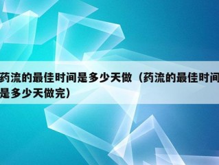 药流的最佳时间是多少天做（药流的最佳时间是多少天做完）