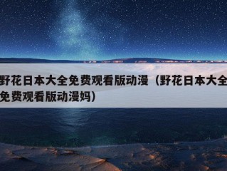 野花日本大全免费观看版动漫（野花日本大全免费观看版动漫妈）