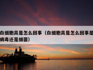 白细胞高是怎么回事（白细胞高是怎么回事是病毒还是细菌）