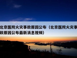 北京医院火灾事故原因公布（北京医院火灾事故原因公布最新消息视频）