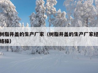 树脂井盖的生产厂家（树脂井盖的生产厂家经络操）