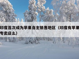 印度首次成为苹果自主销售地区（印度有苹果专卖店么）