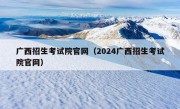 广西招生考试院官网（2024广西招生考试院官网）