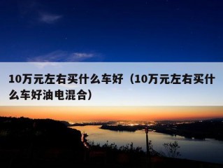 10万元左右买什么车好（10万元左右买什么车好油电混合）