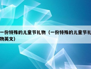 一份特殊的儿童节礼物（一份特殊的儿童节礼物英文）