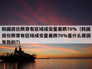 韩国房价跌穿有区域成交量暴跌70%（韩国房价跌穿有区域成交量暴跌70%是什么原因导致的?）