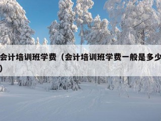 会计培训班学费（会计培训班学费一般是多少）