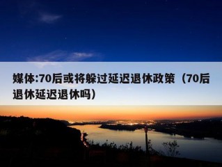 媒体:70后或将躲过延迟退休政策（70后退休延迟退休吗）