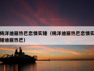 杨洋迪丽热巴恋情实锤（杨洋迪丽热巴恋情实锤迪丽热巴）