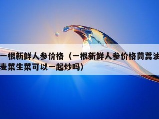 一根新鲜人参价格（一根新鲜人参价格茼蒿油麦菜生菜可以一起炒吗）