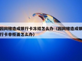 因网赌造成银行卡冻结怎么办（因网赌造成银行卡非柜面怎么办）