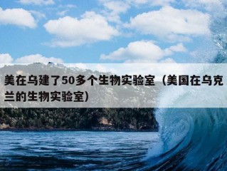 美在乌建了50多个生物实验室（美国在乌克兰的生物实验室）