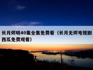 长月烬明40集全集免费看（长月无烬电视剧西瓜免费观看）