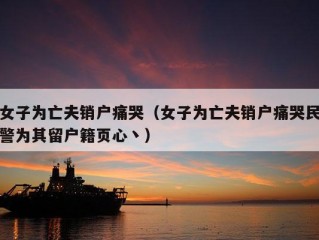 女子为亡夫销户痛哭（女子为亡夫销户痛哭民警为其留户籍页心丶）