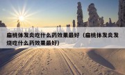 扁桃体发炎吃什么药效果最好（扁桃体发炎发烧吃什么药效果最好）