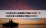 300余位老人被强盛公司骗2300万（300余位老人被强盛公司骗2300万!）