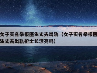 女子实名举报医生丈夫出轨（女子实名举报医生丈夫出轨护士长漂亮吗）