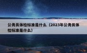 公务员体检标准是什么（2023年公务员体检标准是什么）