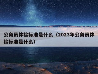 公务员体检标准是什么（2023年公务员体检标准是什么）