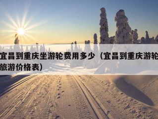 宜昌到重庆坐游轮费用多少（宜昌到重庆游轮旅游价格表）