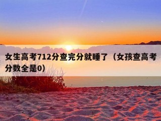 女生高考712分查完分就睡了（女孩查高考分数全是0）