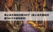 真心话大冒险问题500个（真心话大冒险问题500个大冒险题目）