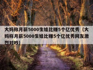 大妈称月薪5000生娃比赚5个亿优秀（大妈称月薪5000生娃比赚5个亿优秀网友激烈对吵）