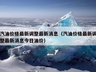 汽油价格最新调整最新消息（汽油价格最新调整最新消息今日油价）