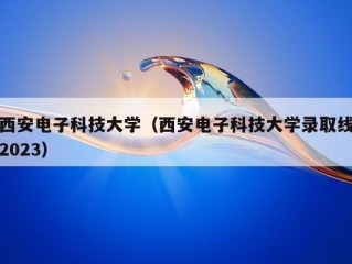 西安电子科技大学（西安电子科技大学录取线2023）