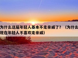 为什么这届年轻人基本不走亲戚了？（为什么现在年轻人不喜欢走亲戚）