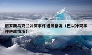 俄罗斯乌克兰冲突事件进展情况（巴以冲突事件进展情况）