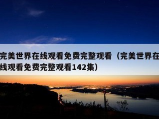 完美世界在线观看免费完整观看（完美世界在线观看免费完整观看142集）