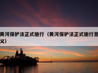 黄河保护法正式施行（黄河保护法正式施行意义）