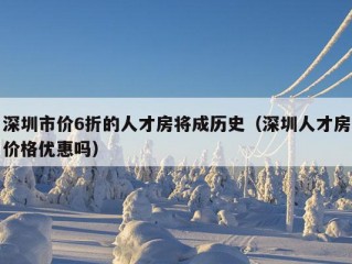 深圳市价6折的人才房将成历史（深圳人才房价格优惠吗）