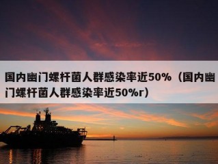 国内幽门螺杆菌人群感染率近50%（国内幽门螺杆菌人群感染率近50%r）