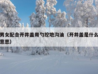 男女配合开井盖用勺挖地沟油（开井盖是什么意思）