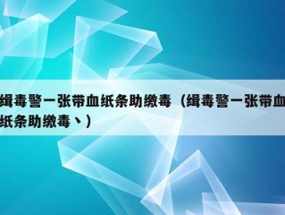 缉毒警一张带血纸条助缴毒（缉毒警一张带血纸条助缴毒丶）