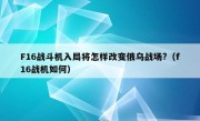 F16战斗机入局将怎样改变俄乌战场?（f16战机如何）