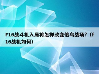 F16战斗机入局将怎样改变俄乌战场?（f16战机如何）