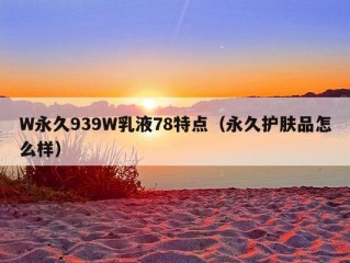 W永久939W乳液78特点（永久护肤品怎么样）